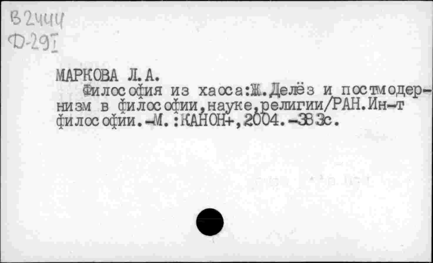 ﻿В2ЧС(1(
МАРКОВА Л. А.
Философия из ха ос а :Ж. Делёз и постмодер низм в философии,науке.религии/РАН.Ин-т философии.-М. :КАНОН+,2004.-383с.